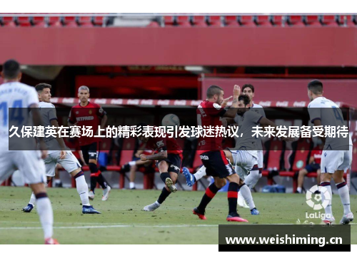 久保建英在赛场上的精彩表现引发球迷热议，未来发展备受期待